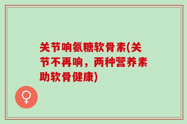 关节响氨糖软骨素(关节不再响，两种营养素助软骨健康)