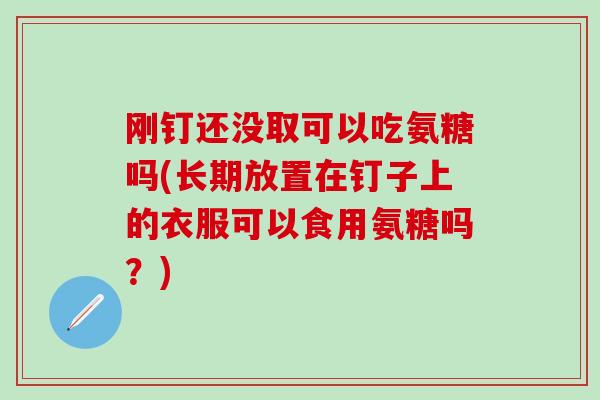 刚钉还没取可以吃氨糖吗(长期放置在钉子上的衣服可以食用氨糖吗？)