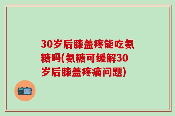 30岁后膝盖疼能吃氨糖吗(氨糖可缓解30岁后膝盖疼痛问题)