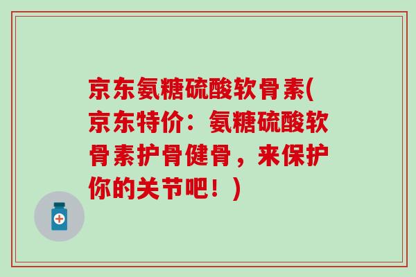 京东氨糖硫酸软骨素(京东特价：氨糖硫酸软骨素护骨健骨，来保护你的关节吧！)