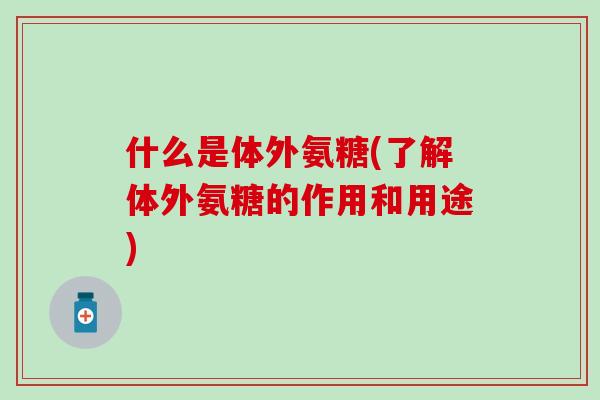 什么是体外氨糖(了解体外氨糖的作用和用途)