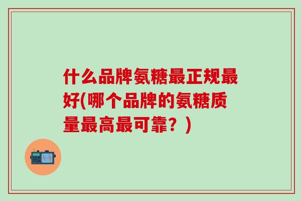 什么品牌氨糖最正规最好(哪个品牌的氨糖质量最高最可靠？)