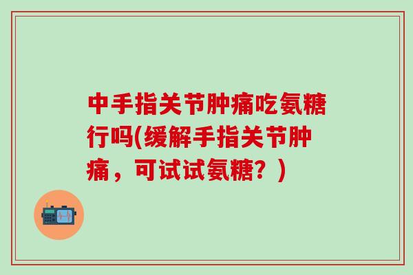 中手指关节肿痛吃氨糖行吗(缓解手指关节肿痛，可试试氨糖？)