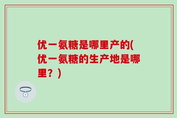 优一氨糖是哪里产的(优一氨糖的生产地是哪里?) 优一氨糖是哪里产的(优一氨糖的生产地是哪里?)