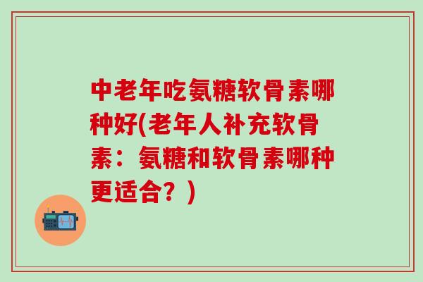 中老年吃氨糖软骨素哪种好(老年人补充软骨素：氨糖和软骨素哪种更适合？)