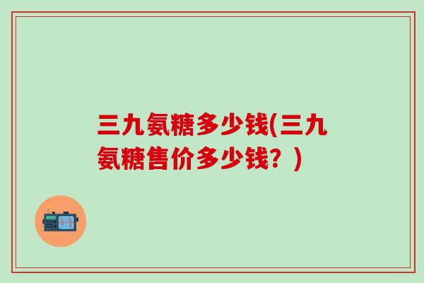 三九氨糖多少钱(三九氨糖售价多少钱？)