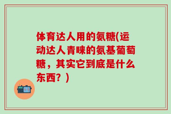 体育达人用的氨糖(运动达人青睐的氨基葡萄糖，其实它到底是什么东西？)