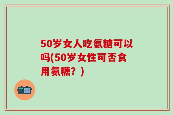 50岁女人吃氨糖可以吗(50岁女性可否食用氨糖？)