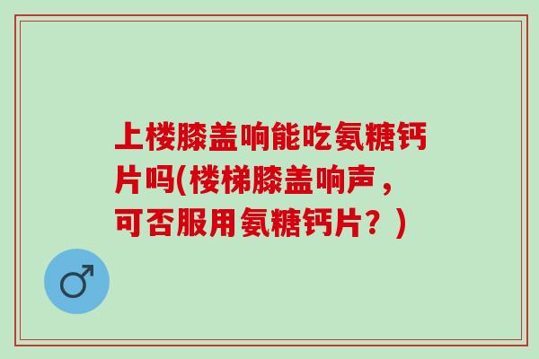上楼膝盖响能吃氨糖钙片吗(楼梯膝盖响声，可否服用氨糖钙片？)