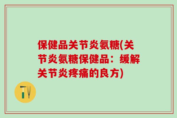 保健品关节炎氨糖(关节炎氨糖保健品：缓解关节炎疼痛的良方)