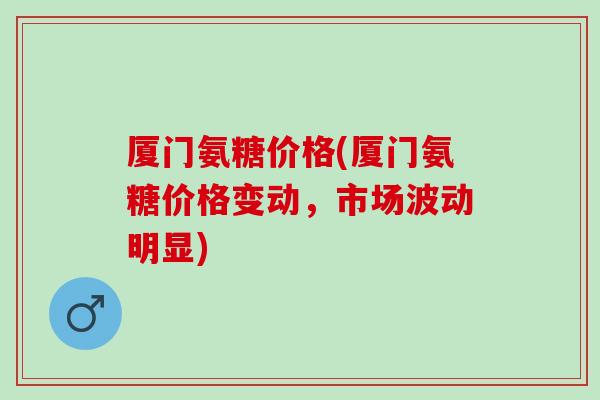 厦门氨糖价格(厦门氨糖价格变动，市场波动明显)