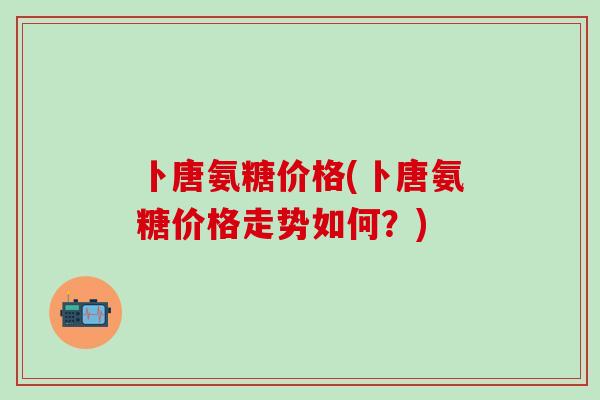 卜唐氨糖价格(卜唐氨糖价格走势如何？)