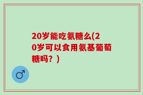 20岁能吃氨糖么(20岁可以食用氨基葡萄糖吗？)