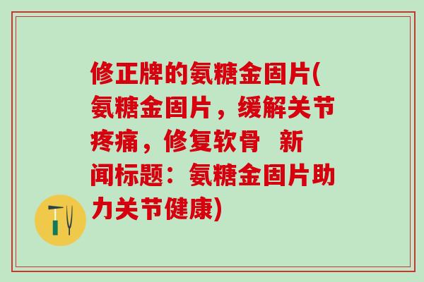 修正牌的氨糖金固片(氨糖金固片，缓解关节疼痛，修复软骨  新闻标题：氨糖金固片助力关节健康)