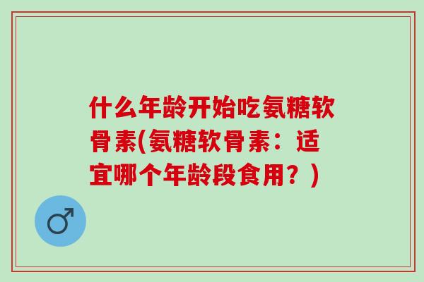 什么年龄开始吃氨糖软骨素(氨糖软骨素:适宜哪个年龄段食用?) 什么年龄开始吃氨糖软骨素(氨糖软骨素:适宜哪个年龄段食用?)