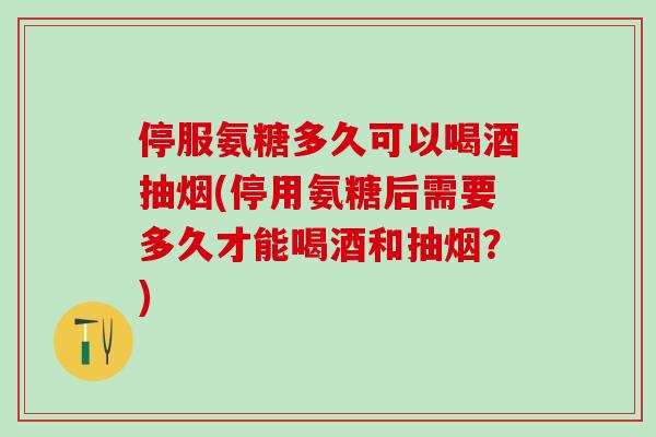 停服氨糖多久可以喝酒抽烟(停用氨糖后需要多久才能喝酒和抽烟？)