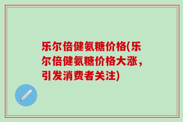 乐尔倍健氨糖价格(乐尔倍健氨糖价格大涨，引发消费者关注)