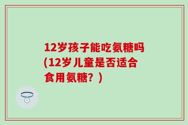 12岁孩子能吃氨糖吗(12岁儿童是否适合食用氨糖？)
