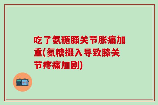 吃了氨糖膝关节胀痛加重(氨糖摄入导致膝关节加剧) 吃了氨糖膝关节胀痛加重(氨糖摄入导致膝关节加剧)
