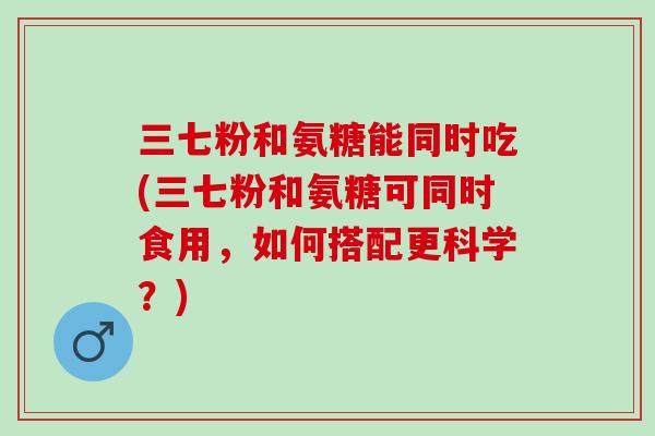 三七粉和氨糖能同时吃(三七粉和氨糖可同时食用，如何搭配更科学？)