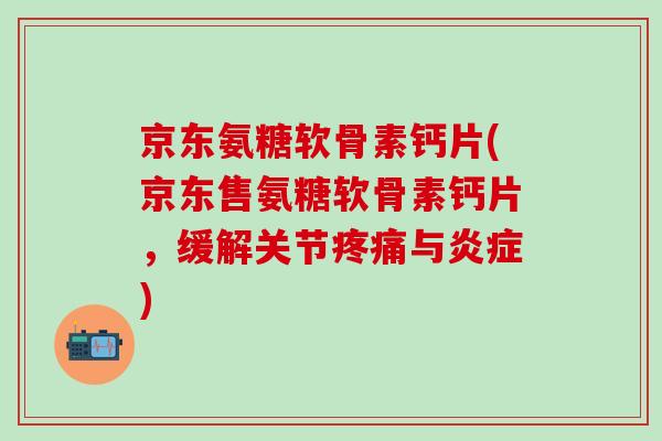 京东氨糖软骨素钙片(京东售氨糖软骨素钙片，缓解关节疼痛与炎症)