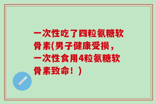 一次性吃了四粒氨糖软骨素(男子健康受损，一次性食用4粒氨糖软骨素致命！)