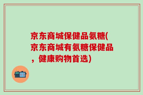 京东商城保健品氨糖(京东商城有氨糖保健品，健康购物首选)