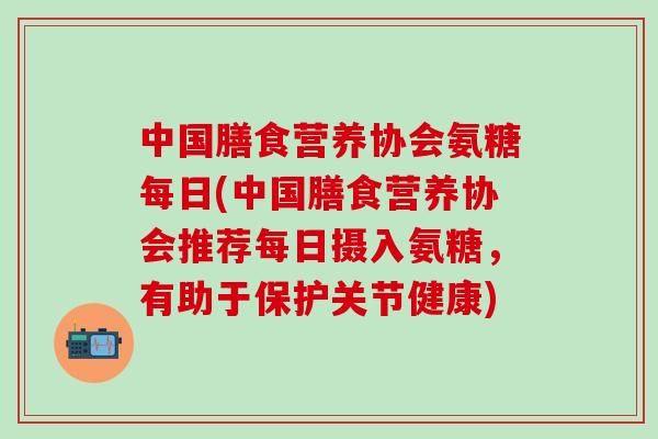 中国膳食营养协会氨糖每日(中国膳食营养协会推荐每日摄入氨糖，有助于保护关节健康)