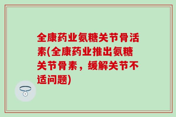 全康药业氨糖关节骨活素(全康药业推出氨糖关节骨素，缓解关节不适问题)