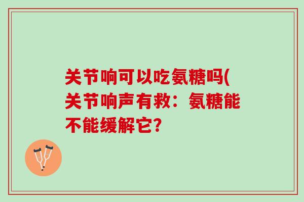 关节响可以吃氨糖吗(关节响声有救：氨糖能不能缓解它？