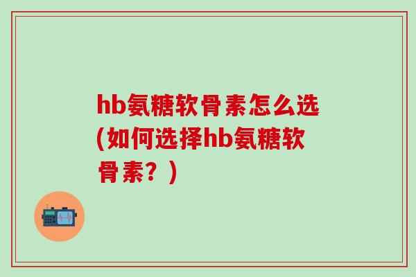 hb氨糖软骨素怎么选(如何选择hb氨糖软骨素？)