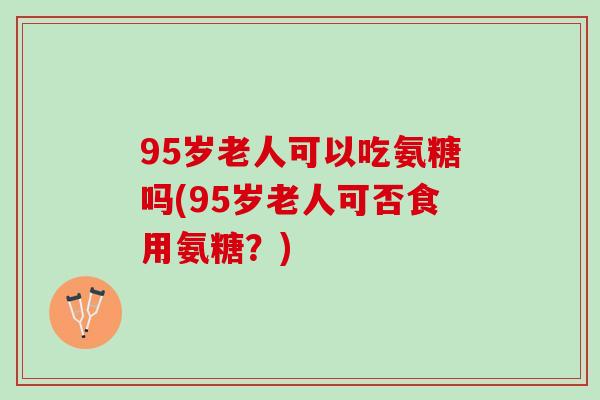 95岁老人可以吃氨糖吗(95岁老人可否食用氨糖？)