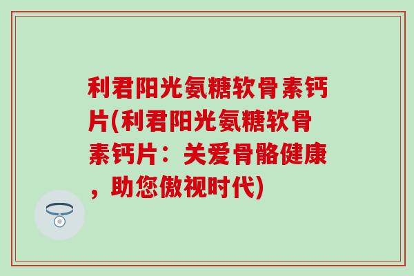 利君阳光氨糖软骨素钙片(利君阳光氨糖软骨素钙片：关爱骨骼健康，助您傲视时代)