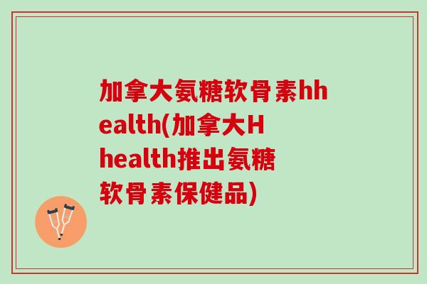 加拿大氨糖软骨素hhealth(加拿大Hhealth推出氨糖软骨素保健品)