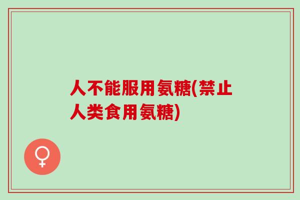 人不能服用氨糖(禁止人类食用氨糖)