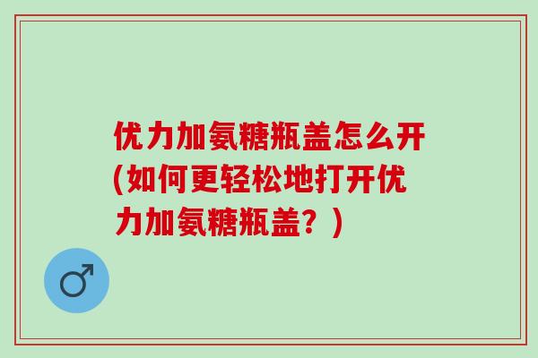 优力加氨糖瓶盖怎么开(如何更轻松地打开优力加氨糖瓶盖？)