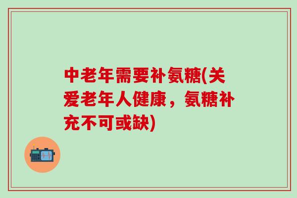 中老年需要补氨糖(关爱老年人健康，氨糖补充不可或缺)