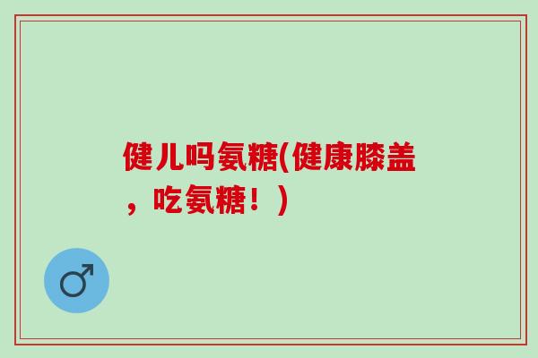 健儿吗氨糖(健康膝盖，吃氨糖！)
