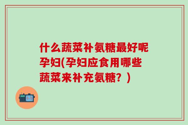 什么蔬菜补氨糖最好呢孕妇(孕妇应食用哪些蔬菜来补充氨糖？)