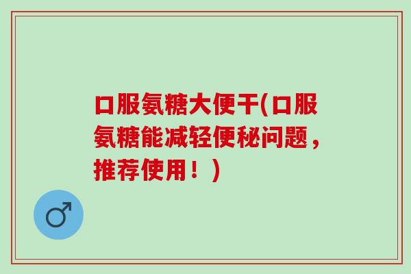 口服氨糖大便干(口服氨糖能减轻问题,推荐使用!) 口服氨糖大便干(口服氨糖能减轻问题,推荐使用!)