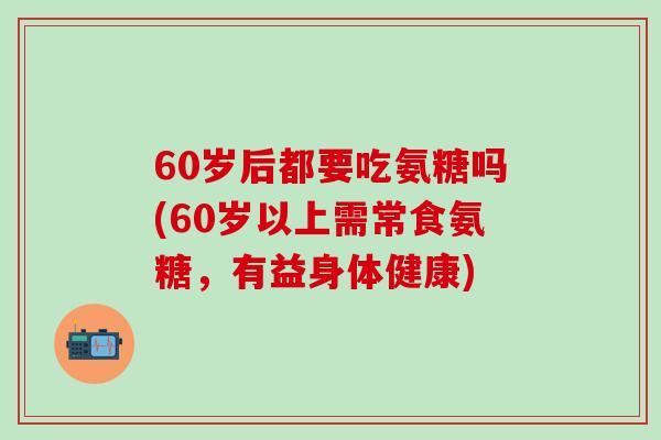 60岁后都要吃氨糖吗(60岁以上需常食氨糖，有益身体健康)