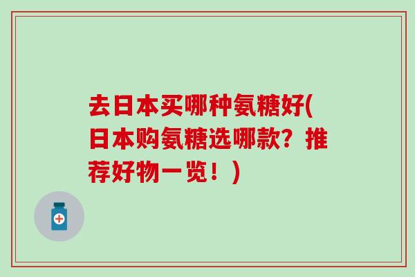 去日本买哪种氨糖好(日本购氨糖选哪款？推荐好物一览！)