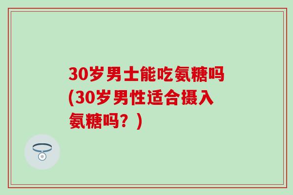 30岁男士能吃氨糖吗(30岁男性适合摄入氨糖吗？)