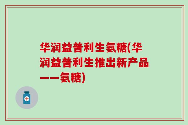 华润益普利生氨糖(华润益普利生推出新产品——氨糖)