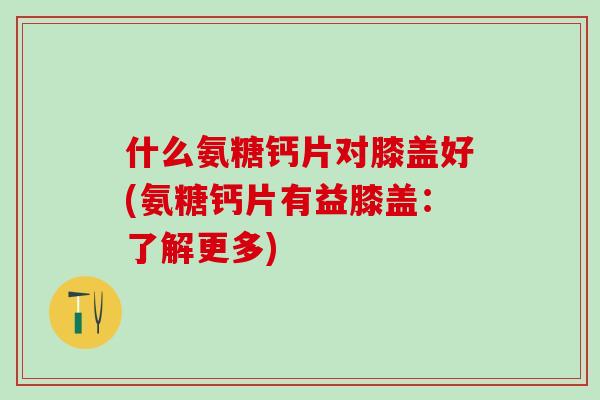 什么氨糖钙片对膝盖好(氨糖钙片有益膝盖：了解更多)