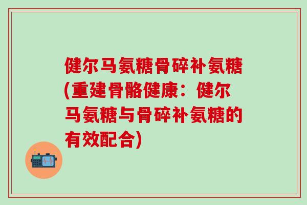 健尔马氨糖骨碎补氨糖(重建骨骼健康：健尔马氨糖与骨碎补氨糖的有效配合)