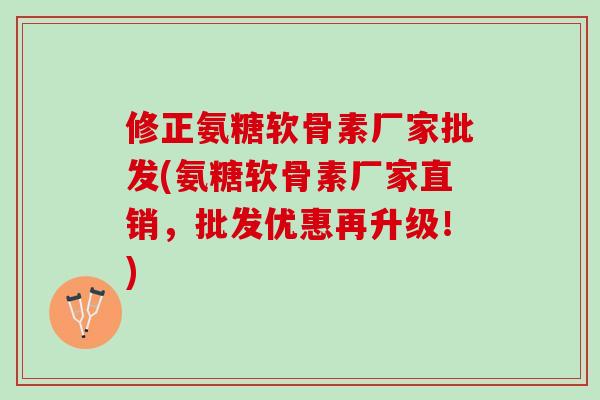 修正氨糖软骨素厂家批发(氨糖软骨素厂家直销，批发优惠再升级！)