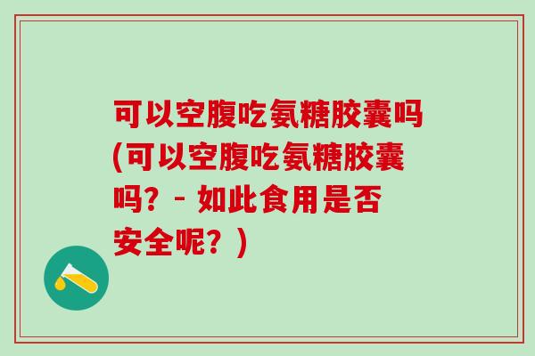 可以空腹吃氨糖胶囊吗(可以空腹吃氨糖胶囊吗？- 如此食用是否安全呢？)