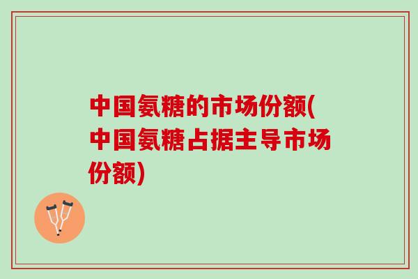 中国氨糖的市场份额(中国氨糖占据主导市场份额)