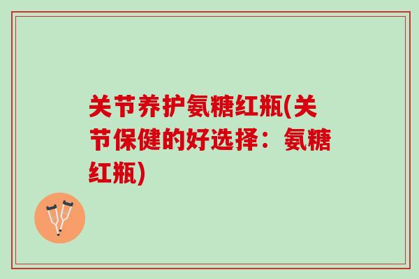 关节养护氨糖红瓶(关节保健的好选择：氨糖红瓶)